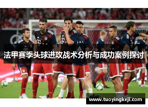 法甲赛季头球进攻战术分析与成功案例探讨